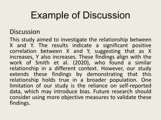 Example of Discussion
Discussion
This study aimed to investigate the relationship between
X and Y. The results indicate a significant positive
correlation between X and Y, suggesting that as X
increases, Y also increases. These findings align with the
work of Smith et al. (2020), who found a similar
relationship in a different context. However, our study
extends these findings by demonstrating that this
relationship holds true in a broader population. One
limitation of our study is the reliance on self-reported
data, which may introduce bias. Future research should
consider using more objective measures to validate these
findings.
 