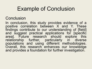 Example of Conclusion
Conclusion
In conclusion, this study provides evidence of a
positive correlation between X and Y. These
findings contribute to our understanding of [field]
and suggest practical applications for [specific
area]. Future research should explore this
relationship further, particularly in diverse
populations and using different methodologies.
Overall, this research enhances our knowledge
and provides a foundation for further investigation.
 