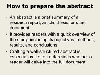 How to prepare the abstract
• An abstract is a brief summary of a
research report, article, thesis, or other
document
• It provides readers with a quick overview of
the study, including its objectives, methods,
results, and conclusions
• Crafting a well-structured abstract is
essential as it often determines whether a
reader will delve into the full document
 
