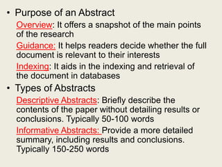 • Purpose of an Abstract
Overview: It offers a snapshot of the main points
of the research
Guidance: It helps readers decide whether the full
document is relevant to their interests
Indexing: It aids in the indexing and retrieval of
the document in databases
• Types of Abstracts
Descriptive Abstracts: Briefly describe the
contents of the paper without detailing results or
conclusions. Typically 50-100 words
Informative Abstracts: Provide a more detailed
summary, including results and conclusions.
Typically 150-250 words
 