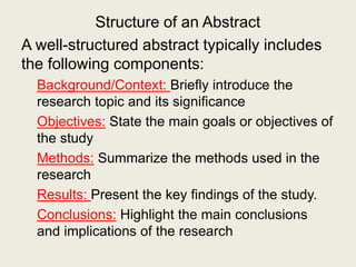 Structure of an Abstract
A well-structured abstract typically includes
the following components:
Background/Context: Briefly introduce the
research topic and its significance
Objectives: State the main goals or objectives of
the study
Methods: Summarize the methods used in the
research
Results: Present the key findings of the study.
Conclusions: Highlight the main conclusions
and implications of the research
 