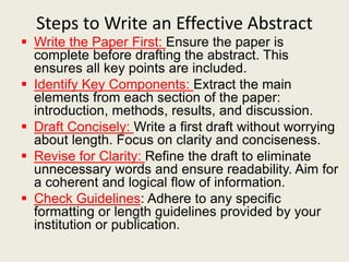 Steps to Write an Effective Abstract
 Write the Paper First: Ensure the paper is
complete before drafting the abstract. This
ensures all key points are included.
 Identify Key Components: Extract the main
elements from each section of the paper:
introduction, methods, results, and discussion.
 Draft Concisely: Write a first draft without worrying
about length. Focus on clarity and conciseness.
 Revise for Clarity: Refine the draft to eliminate
unnecessary words and ensure readability. Aim for
a coherent and logical flow of information.
 Check Guidelines: Adhere to any specific
formatting or length guidelines provided by your
institution or publication.
 