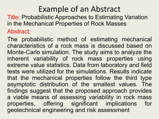 Example of an Abstract
Title: Probabilistic Approaches to Estimating Variation
in the Mechanical Properties of Rock Masses
Abstract:
The probabilistic method of estimating mechanical
characteristics of a rock mass is discussed based on
Monte-Carlo simulation. The study aims to analyze the
inherent variability of rock mass properties using
extreme value statistics. Data from laboratory and field
tests were utilized for the simulations. Results indicate
that the mechanical properties follow the third type
asymptotic distribution of the smallest values. The
findings suggest that the proposed approach provides
a viable means of assessing variability in rock mass
properties, offering significant implications for
geotechnical engineering and risk assessment
 