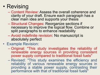 • Revising
– Content Review: Assess the overall coherence and
clarity of your draft. Ensure each paragraph has a
clear main idea and supports your thesis
– Structural Changes: Reorganize sections if
necessary to improve the logical flow. Combine or
split paragraphs to enhance readability
– Avoid indefinite revision: No manuscript is
absolutely perfect
• Example Revision:
– Original: "This study investigates the reliability of
renewable energy sources in providing consistent
power supply compared to traditional fossil fuels"
– Revised: "This study examines the efficiency and
reliability of various renewable energy sources in
providing a stable power supply, contrasting their
performance with that of traditional fossil fuels"
 