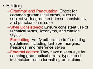 • Editing
– Grammar and Punctuation: Check for
common grammatical errors, such as
subject-verb agreement, tense consistency,
and punctuation misuse
– Style Consistency: Ensure consistent use of
technical terms, acronyms, and citation
styles
– Formatting: Verify adherence to formatting
guidelines, including font size, margins,
headings, and reference styles
– External editors: They have a keen eye for
catching grammatical errors, typos, and
inconsistencies in formatting or citations.
 