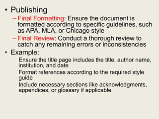 • Publishing
– Final Formatting: Ensure the document is
formatted according to specific guidelines, such
as APA, MLA, or Chicago style
– Final Review: Conduct a thorough review to
catch any remaining errors or inconsistencies
• Example:
Ensure the title page includes the title, author name,
institution, and date
Format references according to the required style
guide
Include necessary sections like acknowledgments,
appendices, or glossary if applicable
 