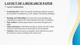LAYOUT OF A RESEARCH PAPER
 Layout Considerations:
• Formatting Style: Follow the specific formatting guidelines required
by the journal or institution (e.g., font, margins, line spacing, headings).
• Headings and Subheadings: Use clear and concise headings and
subheadings to organize the content logically and improve readability.
• Page Numbers: Include page numbers consistently throughout the
paper.
• Tables and Figures: Label tables and figures clearly and refer to them
in the text. Place them close to where they are first mentioned.
• Citations: Ensure all sources are properly cited within the text and in
the references section according to the chosen style.
 