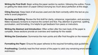 Writing the First Draft: Begin writing the paper section by section, following the outline. Focus
on getting the ideas down on paper without worrying too much about perfection at this stage.
Citing Sources: Keep track of all sources used and cite them correctly within the text as you
write to avoid plagiarism.
Revising and Editing: Review the first draft for clarity, coherence, organization, and accuracy.
Make necessary revisions to improve the content and flow. Pay attention to grammar, spelling,
punctuation, and formatting. It is helpful to get feedback from peers or instructors.
Writing the Abstract and Introduction: Often written after the main body of the paper is
complete, these sections provide an overview and roadmap for the reader.
Writing the Conclusion: Summarize the main points and offer final thoughts on the research.
Formatting the Paper: Ensure the paper adheres to the required formatting style guidelines.
Proofreading: Carefully read the final version of the paper to catch any remaining errors before
submission.
 