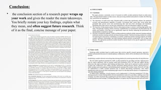 Conclusion:
• the conclusion section of a research paper wraps up
your work and gives the reader the main takeaways.
You briefly restate your key findings, explain what
they mean, and often suggest future research. Think
of it as the final, concise message of your paper.
 