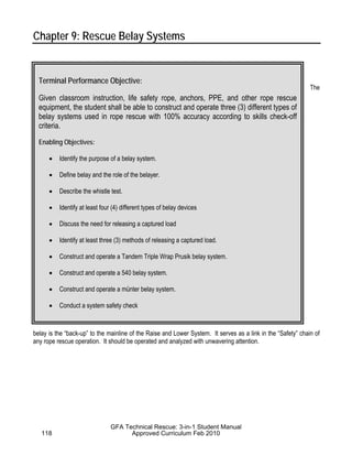 Terminal Performance Objective:
Given classroom instruction, life safety rope, anchors, PPE, and other rope rescue
equipment, the student shall be able to construct and operate three (3) different types of
belay systems used in rope rescue with 100% accuracy according to skills check-off
criteria.
Enabling Objectives:
• Identify the purpose of a belay system.
• Define belay and the role of the belayer.
• Describe the whistle test.
• Identify at least four (4) different types of belay devices
• Discuss the need for releasing a captured load
• Identify at least three (3) methods of releasing a captured load.
• Construct and operate a Tandem Triple Wrap Prusik belay system.
• Construct and operate a 540 belay system.
• Construct and operate a münter belay system.
• Conduct a system safety check
Chapter 9: Rescue Belay Systems
The
belay is the “back-up” to the mainline of the Raise and Lower System. It serves as a link in the “Safety” chain of
any rope rescue operation. It should be operated and analyzed with unwavering attention.
118
GFA Technical Rescue: 3-in-1 Student Manual
Approved Curriculum Feb 2010
 