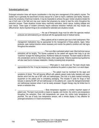 Extended patient care
Prolonged extraction times will require consideration in the long term management of the patient’s injuries. The
Golden hour is generally the benchmark of every rescuer for a victim to reach a definitive care facility. However,
due to the complexity of technical incidents, it may be impossible to achieve this goal. Certain situations dictate the
use of ALS care in the field and may even require that physicians be onsite to treat the victim throughout the
extraction process. These situations include heavy machinery extrication, trench rescue, building collapse and
cave rescue. These types of incident commonly require extensive extraction methods and may include very
difficult terrain. Some important things to be considered for extended care situations include:
o _________________________ – the use of therapeutic drugs must be within the agencies medical
protocols and administered by an individual with the appropriate level of medical license.
o _________________________ – Many patients will be in extreme pain due to their predicament. Pain
management medications may be appropriate for the management of these patients. Again, follow
protocols, seek medical direction where necessary and monitor the patient’s condition and vital signs
throughout the extraction.
o _____________________________ – This is an often overlooked patient need. Most technical rescue
extractions will be lengthy. The injuries sustained by the patient will require their body to go into
“overdrive” to begin the healing process. Nutritional needs are increased. The team needs to take this
into consideration and try to meet those needs, where appropriate. Patients experiencing hypothermia
will also need food to increase metabolism, thereby increasing body temperature.
o __________________________________ – What goes in, must come out. The team should make
appropriations for this. It may be necessary to catheterize the patient or place them in an adult diaper.
o _____________________________________ – The patient must be monitored for the signs and
symptoms of shock. This will become difficult with patients placed inside bulky blankets and vapor
barriers which limit the use of BP cuffs and stethoscopes. One trick is to place medical monitoring
equipment on the patient prior to completing packaging. This includes IV ports for drugs or fluid
boluses or placing the BP cuff and stethoscope on the patients arm. Leave the Sphygmomanometer
and stethoscope earpiece where it can be easily accessed. Oxygen therapy may be limited due to
terrain or extraction time.
o _____________________________ – Body temperature regulation is another important aspect of
patient care. The team must provide a means to regulate, and monitor, the victim’s core temperature
throughout the extraction. Even mild temperatures can cause the victims body temperature to
plummet. The use of body core temperature sensors, with a remote display is very effective for
prolonged extractions or in harsh environments.
154
GFA Technical Rescue: 3-in-1 Student Manual
Approved Curriculum Feb 2010
 