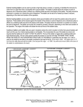 Exterior leaning ladders can be used to provide a high help above a window, or opening, to facilitate the removal of a
victim from an upper floor that is accessible with a ground ladder. The ladder is placed above the window or point of
departure and a directional pulley is affixed via a webbing bridle secured to the beams of the ladder. The belay should be
anchored in a position at or above the point of departure. The ladder can be tied off or footed by at least 2 rescuers,
depending on the intent and duration of the operation.
Interior leaning ladders can be used in situations where ground ladders will not reach the position above the point of
departure. These ladders will be leaned against the header of the window or point of departure and a directional pulley is
affixed via a webbing bridle secured to the beams of the ladder. The belay should be anchored in a position at or above
the point of departure. The ladder can be tied off or footed by at least 2 rescuers, depending on the intent and duration of
the operation. The angle of the ladder will dictate the kick-out force of the ladders base.
Cantilever ladders and Ladder Jibs are used in situations where the victim’s location is further than ground ladders will
reach and the use of an interior leaning ladder is not feasible. This incorporates the use of the ladder as a lever and
requires that the ladder be AT LEAST 14 FEET IN LENGTH. The tip of the ladder is rigged with a webbing bridle and
high directional pulley. The tip is then placed outside the window or over the roof edge. NO MORE THAN 1 RUNG
FROM THE EDGE OF THE SUPPORTING STRUCTURE TO THE BRIDLE is extended over the edge. A 6:1 ratio is
used for the weight at the base of the ladder compared to the load at the tip. (if the load is 300# - the ladder base is 12
feet from the edge [fulcrum] with the bridle 2 feet out past the edge = 6:1 IMA. You will need at least 300# at the base of
the ladder to counterbalance the load.)
Some “alternative” uses for Fire Service ladders – Taken from Rescue Systems I Student Manual 1996
GFA Technical Rescue: 3-in-1 Student Manual
Approved Curriculum Feb 2010 203
 