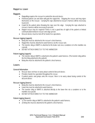 Rappel vs. Lower
Rappels
• Rappelling requires the rescuer to control the descent device.
• Panicked patient can and often will grab the rappel line. Stopping the rescue and may injure
themselves or the rescuer. Carrying the rope attached to rescuer’s harness will be necessary
to prevent.
• Could hit the patient when throwing the rope over the edge. Carrying the rope attached to
rescuer’s harness will be necessary to prevent.
• Rappel rescue may be required if there is not a good line of sight of the patient or limited
communication between rescuer and edge person.
• Descent device must be tied off for hands free operations.
Rescuer rigging (rappels)
• Belay line must be attached to the rescuer’s chest harness.
• Rappel line must be attached to waist harness via the rescue rack.
• The transfer sling or MAPS is attached to the brake rack via a carabiner or to the mainline via
a prusik.
• DO NOT ATTACH DIRECTLY TO THE HARNESS!!!
Patient rigging (rappels)
• The transfer sling or MAPS is attached to the patient’s waist harness. (The transfer sling will be
the first thing attached to the patient)
• Belay line must be attached to the patient’s chest harness.
Lowers
General Information
• Rescuer does not have to worry about control of descent device.
• Provides hands free operation throughout the rescue.
• If patient panics and jumps onto the rescuer, there is no worry about losing control of the
descent device.
Rescuer rigging (lowers)
• Belay line must be attached to the rescuer’s chest harness.
• Lower line must be attached to waist harness.
• The transfer sling or MAPS is attached directly to the lower line via a carabiner or to the
mainline via a prusik.
• DO NOT ATTACH DIRECTLY TO THE HARNESS!!!
Patient rigging (lowers)
• 1) The transfer sling or MAPS is attached to the patient’s waist harness.
• 2) Belay line must be attached to the patient’s chest harness.
GFA Technical Rescue: 3-in-1 Student Manual
Approved Curriculum Feb 2010 259
 