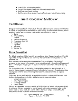 • Size up EACH structure before entering
• Surround structure and check for both victims and safety problems
• Look for structure/search markings
• Look through windows, doors, and openings for victims and hazards before entering.
Hazard Recognition & Mitigation
Typical Hazards
Emergency incidents are fraught with a multitude of hazards to both emergency personnel and victims. Not
all hazards are easily recognized and often require special training, equipment and the addition of personal
experience to safely detect and mitigate. These hazards include, but are not limited to:
1. Gravity
2. Collapse/ Stability
3. Electrical
4. Pneumatic/ Pressurized
5. Temperature – Cold/ Hot
6. Atmospheric
7. Engulfment
8. Mechanical
9. Chemical/ Bio
Hazard Recognition
The ability to recognize and detect hazards is paramount to our safety. Dispatch information and the initial
report of first arriving units will assist us in determining what hazards either currently exist, or have the
potential to exist.
Much information can be gained through our knowledge of the type of incident. The dispatch of
emergency services to assist in the rescue of a person unconscious inside a storage tank will likely suggest
this is a confined space emergency and will require us to monitor for atmospheric and hazardous energy
hazards.
The location of an incident will also help us to gain some insight toward any potential hazards. A fire
occurring at a chemical plant may suggest there is a likelihood of the involvement of hazardous chemicals,
requiring us to monitor for toxins and provide protective clothing and decontamination for response
personnel.
Once on site, we may use hazard detection equipment to assist us in identifying our operational zones,
level of protective equipment and incident stability. Some of this equipment includes:
• Atmospheric monitors
• Litmus Paper (pH paper)
• AC/ Voltage detectors
• Thermal imagers
Each rescuer’s Situational Awareness needs to be high throughout the incident. Rescue personnel need
to resist tunnel vision and be aware of the potential hazards that have been undetected or that may be
created due to our rescue efforts. One example of this is at structural collapse incidents. Often, the
stabilization of one area will result in destabilization of another.
GFA Technical Rescue: 3-in-1 Student Manual
Approved Curriculum Feb 2010 43
 