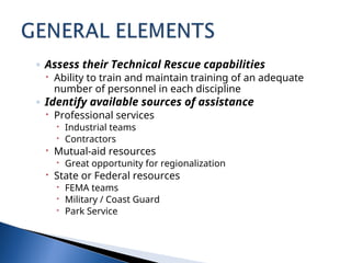 ◦ Assess their Technical Rescue capabilities
 Ability to train and maintain training of an adequate
number of personnel in each discipline
◦ Identify available sources of assistance
 Professional services
 Industrial teams
 Contractors
 Mutual-aid resources
 Great opportunity for regionalization
 State or Federal resources
 FEMA teams
 Military / Coast Guard
 Park Service
 