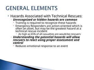  Hazards Associated with Technical Rescues:
◦ Unrecognized or hidden hazards are common
 Training is required to recognize these hazards
 Emergency Responders are action-oriented which is
often an asset, but may be the greatest hazard at a
technical rescue incident
 As high as 65% of all casualties are would-be rescuers
◦ Understanding the potential hazards will allow
rescuers to react using proper assessment and
control
 Reduces emotional response to an event
 