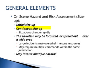  On Scene Hazard and Risk Assessment (Size-
up):
◦ Initial size-up
◦ Continuous size-up
 Situations change rapidly
◦ The situation may be localized, or spread out over
a wide area
 Large incidents may overwhelm rescue resources
 May require multiple commands within the same
jurisdiction
◦ May involve multiple hazards
 