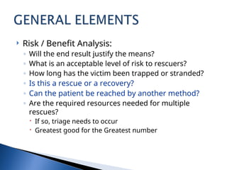  Risk / Benefit Analysis:
◦ Will the end result justify the means?
◦ What is an acceptable level of risk to rescuers?
◦ How long has the victim been trapped or stranded?
◦ Is this a rescue or a recovery?
◦ Can the patient be reached by another method?
◦ Are the required resources needed for multiple
rescues?
 If so, triage needs to occur
 Greatest good for the Greatest number
 