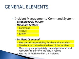  Incident Management / Command System:
◦ Established by the AHJ
◦ Minimum Sectors:
 Command
 Rescue
 Safety
◦ Incident Command
 Has overall responsibility for the entire incident
 Need not be trained to the level of the incident
 Must assign appropriately trained personnel and
resources to perform the actual rescue
 Has the authority to halt the incident
 