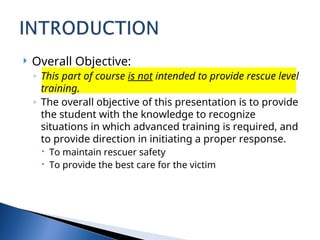  Overall Objective:
◦ This part of course is not intended to provide rescue level
training.
◦ The overall objective of this presentation is to provide
the student with the knowledge to recognize
situations in which advanced training is required, and
to provide direction in initiating a proper response.
 To maintain rescuer safety
 To provide the best care for the victim
 