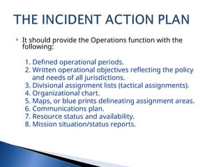  It should provide the Operations function with the
following:
1. Defined operational periods.
2. Written operational objectives reflecting the policy
and needs of all jurisdictions.
3. Divisional assignment lists (tactical assignments).
4. Organizational chart.
5. Maps, or blue prints delineating assignment areas.
6. Communications plan.
7. Resource status and availability.
8. Mission situation/status reports.
 