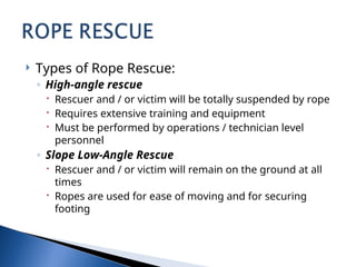  Types of Rope Rescue:
◦ High-angle rescue
 Rescuer and / or victim will be totally suspended by rope
 Requires extensive training and equipment
 Must be performed by operations / technician level
personnel
◦ Slope Low-Angle Rescue
 Rescuer and / or victim will remain on the ground at all
times
 Ropes are used for ease of moving and for securing
footing
 