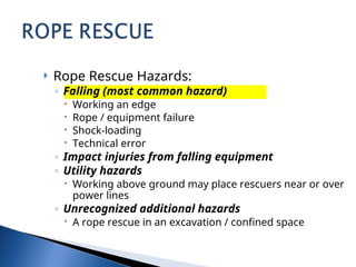  Rope Rescue Hazards:
◦ Falling (most common hazard)
 Working an edge
 Rope / equipment failure
 Shock-loading
 Technical error
◦ Impact injuries from falling equipment
◦ Utility hazards
 Working above ground may place rescuers near or over
power lines
◦ Unrecognized additional hazards
 A rope rescue in an excavation / confined space
 