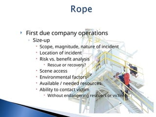  First due company operations
◦ Size-up
 Scope, magnitude, nature of incident
 Location of incident
 Risk vs. benefit analysis
 Rescue or recovery?
 Scene access
 Environmental factors
 Available / needed resources
 Ability to contact victim
 Without endangering rescuers or victims
 