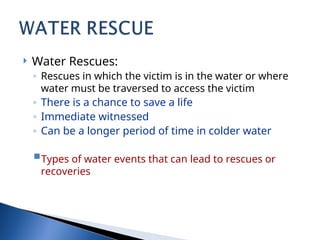  Water Rescues:
◦ Rescues in which the victim is in the water or where
water must be traversed to access the victim
◦ There is a chance to save a life
◦ Immediate witnessed
◦ Can be a longer period of time in colder water
Types of water events that can lead to rescues or
recoveries
 