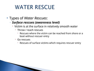  Types of Water Rescues:
◦ Surface rescues (awareness level)
 Victim is at the surface in relatively smooth water
 Throw / reach rescues
 Rescues where the victim can be reached from shore or a
boat without rescuer entry
 Go rescues
 Rescues of surface victims which requires rescuer entry
 