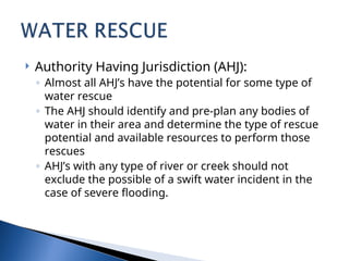  Authority Having Jurisdiction (AHJ):
◦ Almost all AHJ’s have the potential for some type of
water rescue
◦ The AHJ should identify and pre-plan any bodies of
water in their area and determine the type of rescue
potential and available resources to perform those
rescues
◦ AHJ’s with any type of river or creek should not
exclude the possible of a swift water incident in the
case of severe flooding.
 