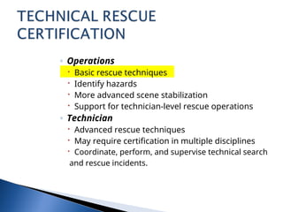 ◦ Operations
 Basic rescue techniques
 Identify hazards
 More advanced scene stabilization
 Support for technician-level rescue operations
◦ Technician
 Advanced rescue techniques
 May require certification in multiple disciplines
 Coordinate, perform, and supervise technical search
and rescue incidents.
 