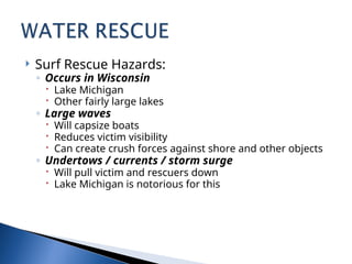  Surf Rescue Hazards:
◦ Occurs in Wisconsin
 Lake Michigan
 Other fairly large lakes
◦ Large waves
 Will capsize boats
 Reduces victim visibility
 Can create crush forces against shore and other objects
◦ Undertows / currents / storm surge
 Will pull victim and rescuers down
 Lake Michigan is notorious for this
 