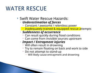  Swift Water Rescue Hazards:
◦ Underestimation of forces
 Constant / awesome / relentless power
 Inadequately trained & equipped rescue attempts
◦ Suddenness of occurrence
 Can result quickly during flood conditions
 Can come from invisible sources upstream
◦ Impact / Entrapment injuries
 Will often result in drowning
 Try to remain floating on back and work to side
 Do not attempt to stand-up
 Will likely cause entrapment and drowning
 