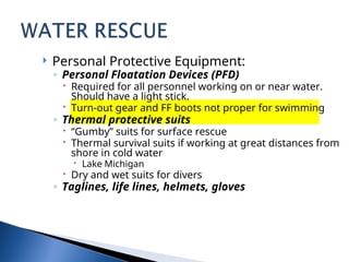  Personal Protective Equipment:
◦ Personal Floatation Devices (PFD)
 Required for all personnel working on or near water.
Should have a light stick.
 Turn-out gear and FF boots not proper for swimming
◦ Thermal protective suits
 “Gumby” suits for surface rescue
 Thermal survival suits if working at great distances from
shore in cold water
 Lake Michigan
 Dry and wet suits for divers
◦ Taglines, life lines, helmets, gloves
 