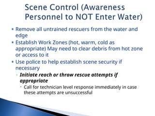 • Remove all untrained rescuers from the water and
edge
• Establish Work Zones (hot, warm, cold as
appropriate) May need to clear debris from hot zone
or access to it
• Use police to help establish scene security if
necessary
◦ Initiate reach or throw rescue attempts if
appropriate
 Call for technician level response immediately in case
these attempts are unsuccessful
 