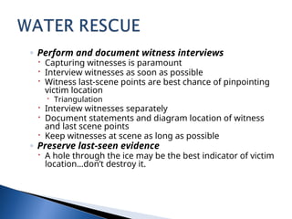 ◦ Perform and document witness interviews
 Capturing witnesses is paramount
 Interview witnesses as soon as possible
 Witness last-scene points are best chance of pinpointing
victim location
 Triangulation
 Interview witnesses separately
 Document statements and diagram location of witness
and last scene points
 Keep witnesses at scene as long as possible
◦ Preserve last-seen evidence
 A hole through the ice may be the best indicator of victim
location…don’t destroy it.
 