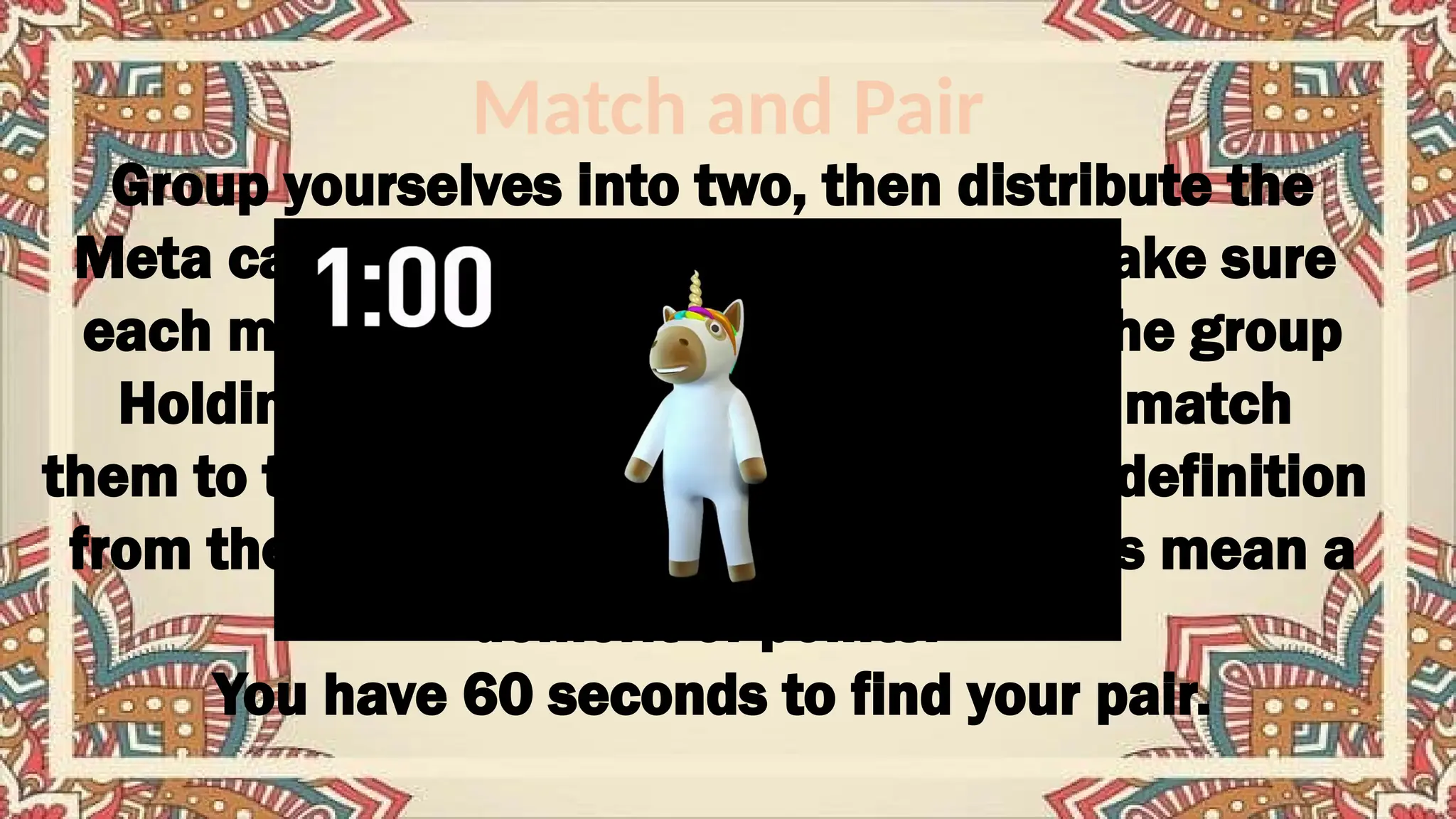 Match and Pair
Group yourselves into two, then distribute the
Meta cards to everyone in the group, make sure
each member is holding a meta card. The group
Holding meta cards with terms has to match
them to the meta cards containing their definition
from the other group. Mismatched terms mean a
demerit of points.
You have 60 seconds to find your pair.
 