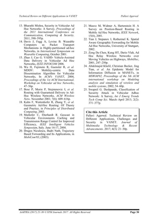 Technical Review on Different Applications in VANET Pallavi Agarwal
JoMTRA (2017) 21-30 © STM Journals 2017. All Rights Reserved Page 30
13. Bharathi Mishra, Security in Vehicular Ad
Hoc Networks: A Survey, Proceedings of
the 2011 International Conference on
Communication, Computing & Security,
2011, 590–595p.
14. Davis J, Fagg A, Levine B. Wearable
Computers as Packet Transport
Mechanisms in Highly-partitioned ad-hoc
Networks, in International Symposium on
Wearable Computing, October 2001.
15. Zhao J, Cao G. VADD- Vehicle-Assisted
Data Delivery in Vehicular Ad Hoc
Networks, IEEE INFOCOM 2006.
16. Wu H, Fujimoto R, Guensler R, et al.
MDDV: Mobility-centric Data
Dissemination Algorithm for Vehicular
Networks, In ACM's VANET, 2004,
Proceedings of the 1st ACM International,
Workshop on Vehicular ad hoc Networks,
47–56p.
17. Bose P, Morin P, Stojmenovic I, et al.
Routing with Guaranteed Delivery in Ad-
Hoc Wireless Networks, ACM Wireless
Netw. November 2001; 7(6): 609–616p.
18. Kuhn F, Wattenhofer R, Zhang Y, et al.
Geometric Ad-Hoc Routing: Of Theory
and Practice, in Principles of Distributed
Computing, 2003.
19. Maihofer C, Eberhardt R. Geocast in
Vehicular Environments Caching and
Transmission Range Control for Improved
Efficiency, IEEE Intelligent Vehicles
Symposium, Italy. June 14-17, 2004.
20. Dragos Niculescu, Badri Nath, Trajectory
Based Forwarding and Its Applications, in
MobiCom'03, (2003).
21. Mauve M, Widmer A, Hartenstein H. A
Survey on Position-Based Routing in
Mobile Ad Hoc Networks, IEEE Network,
15(6), 2001.
22. Tian J, Stepanov I, Rothermel K. Spatial
Aware Geographic Forwarding for Mobile
Ad Hoc Networks, University of Stuttgart,
2002.
23. Zong Da Chen, Kung HT, Dario Vlah, Ad
Hoc Relay Wireless Networks over
Moving Vehicles on Highways, MobiHoc,
2001, 247–250p.
24. Abdelmajid Khelil, Christian Becker, Jing
Tian, et al. An Epidemic Model for
Information Diffusion in MANETs, in
MSWiM'02, Proceedings of the 5th ACM
international workshop on Modeling
analysis and simulation of wireless and
mobile systems, 2002, 54–60p.
25. Swapnil G. Deshpande, Classification of
Security Attack in Vehicular Adhoc
Network: A Survey, Int J Emerg Trends
Tech Comp Sci. March–April 2013; 2(2):
371–377p.
Cite this Article
Pallavi Agarwal. Technical Review on
Different Applications, Challenges and
Security in VANET. Journal of
Multimedia Technology & Recent
Advancements. 2017; 4(3): 21–30p.
 