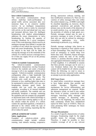 Journal of Multimedia Technology & Recent Advancements
Volume 4, Issue 3
ISSN: 2349-9028 (Online)
JoMTRA (2017) 21-30 © STM Journals 2017. All Rights Reserved Page 23
Inter-vehicle Communication
The inter-vehicle communication design
utilizes multi-hop multi-cast/broadcast to
spread traffic activity associated data over
numerous hops to an extensive number
receiver. In an intelligent transportation
system, vehicles want to solely be concerned
with activity on the road ahead and very rates
and increased delivery times [6]. Intelligent
broadcasting with implicit acknowledgment
addresses the issues characteristic in naïve
broadcasting by limiting the quantity of
messages broadcast for a given emergency
event. If the event-detecting vehicle receives an
analogous message from behind, it accepts that
a smallest of one vehicle has received it in the
back and ceases broadcasting. The idea is that
the vehicle in the back will be liable for
moving the message on to the remainder of the
vehicles. If a vehicle receives a message from a
lot of than one supply it'll act on the primary
message solely.
Vehicle-to-roadside Communication
The vehicle-to-roadside communication
configuration characterizes one-hop broadcast
wherever the roadside unit sends a broadcast
message to all or any equipped vehicles in the
segment. Vehicle-to-roadside communication
configuration offers a high bandwidth link
between vehicles and roadside units. The
roadside units could also be placed each
kilometer or less, enabling higher data rates to
be maintained in serious traffic. Let's say, once
broadcasting dynamic speed limits, the
roadside unit can verify the acceptable
regulation, according to its internal timetable
and traffic conditions. The roadside unit can
periodically broadcast a message containing
the regulation and can compare any geographic
or directional limits with vehicle knowledge to
see if a speed limit warning applies to any of
the vehicles within the section. If a vehicle
violates the specified regulation, a broadcast is
delivered to the vehicle within the type of
auditory or visual warning, requesting that the
driver reduce his speed.
APPLICATIONS OF VANET
Safety Applications
Examples of vehicle-to-vehicle safety
communication might include collision
warning, road obstacle warning, cooperative
driving, intersection collision warning, and
lane modification assistance [7]. There are two
varieties of safety messages flow into within
the control channel, (e.g., of DSRC) and might
be classified depending on, however, they're
generated: event-driven and periodic. The
primary ones are the results of the detection of
an unsafe position, (e.g., an automobile crash,
the proximity of vehicles at high speed, etc.).
Periodic messages instead may be seen as
preventive messages in terms of safety, and
their info can also be utilized by alternative
(non-safety) applications, (e.g., traffic
monitoring) or protocols, (e.g., routing).
Periodic message exchange (also known as
beaconing) is required to form vehicles aware
of their surroundings. Thus, they'll be ready to
avoid an emergency or unsafe thing even
before they seem. Therefore, beacon messages
primarily contain the state of the sending
vehicle, i.e., position, direction, speed, etc., and
also aggregated information relating to the state
of their neighbors. It is affordable to assume
that these periodic messages can be sent in a
very broadcast fashion since the messages'
content will be helpful for all vehicles around.
Within the following, we tend to return to
discuss the previous connected works making
an attempt to provide safety applications.
MAC Layer Issues
As stated before, event-driven messages have
to have higher priority than periodic and
comfort messages. Therefore, some
mechanisms for service differentiation and
admission management are required. Within
the alternative words, we tend to may outline
three levels of priority: event-driven safety
messages, beaconing safety messages and
comfort messages, in decreasing order.
Therefore, in the beginning, the analysis and
trade community should have standardized
typical for MAC layer in VANETs. There are
some promising MAC techniques for future
VANETs [8].
Message Dissemination
As a result of specific characteristics of safety
messages, broadcasting might be the single
possible means for message exchange.
Therefore, it might be possible to have
complete coverage of all or any relevant
 