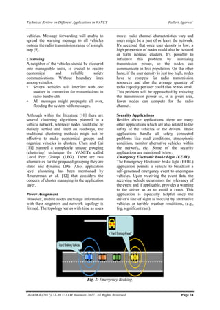 Technical Review on Different Applications in VANET Pallavi Agarwal
JoMTRA (2017) 21-30 © STM Journals 2017. All Rights Reserved Page 24
vehicles. Message forwarding will enable to
spread the warning message to all vehicles
outside the radio transmission range of a single
hop [9].
Clustering
A neighbor of the vehicles should be clustered
into manageable units, is crucial to realize
economical and reliable safety
communications. Without boundary lines
among vehicles:
• Several vehicles will interfere with one
another in contention for transmissions in
radio bandwidth.
• All messages might propagate all over,
flooding the system with messages.
Although within the literature [10] there are
several clustering algorithms planned in a
vehicle network, wherever nodes could also be
densely settled and lined on roadways, the
traditional clustering methods might not be
effective to make economical groups and
organize vehicles in clusters. Chen and Cai
[11] planned a completely unique grouping
(clustering) technique for VANETs called
Local Peer Groups (LPG). There are two
alternatives for the proposed grouping they are
static and dynamic LPG. Also, application
level clustering has been mentioned by
Reumerman et al. [12] that considers the
concern of cluster managing in the application
layer.
Power Assignment
However, mobile nodes exchange information
with their neighbors and network topology is
formed. The topology varies with time as users
move, radio channel characteristics vary and
users might be a part of or leave the network.
It's accepted that once user density is low, a
high proportion of nodes could also be isolated
or form isolated clusters. It's possible to
influence this problem by increasing
transmission power, so the nodes can
communicate in less population. On the other
hand, if the user density is just too high, nodes
have to compete for radio transmission
resources and also the average quantity of
radio capacity per user could also be too small.
This problem will be approached by reducing
the transmission power so, in a given area,
fewer nodes can compete for the radio
channel.
Security Applications
Besides above applications, there are many
other applications which are also related to the
safety of the vehicles or the drivers. These
applications handle all safety connected
problems like road conditions, atmospheric
condition, monitor alternative vehicles within
the network, etc. Some of the security
applications are mentioned below:
Emergency Electronic Brake Light (EEBL)
The Emergency Electronic brake light (EEBL)
application permits a vehicle to broadcast a
self-generated emergency event to encompass
vehicles. Upon receiving the event data, the
receiving vehicle determines the relevancy of
the event and if applicable, provides a warning
to the driver so as to avoid a crash. This
application is especially helpful once the
driver's line of sight is blocked by alternative
vehicles or terrible weather conditions, (e.g.,
fog, significant rain).
Fig. 2: Emergency Braking.
 