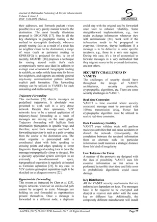 Journal of Multimedia Technology & Recent Advancements
Volume 4, Issue 3
ISSN: 2349-9028 (Online)
JoMTRA (2017) 21-30 © STM Journals 2017. All Rights Reserved Page 27
their addresses, and forwards packets (when
possible) in a very greedy manner towards the
destination. The most broadly illustrious
proposal is GFG/GPSR [17]. One in all the
key challenges in geographic routing is the
method to accomplish dead-ends, wherever
greedy routing fails as a result of a node has
no neighbor closer to the destination; a range
of ways (such as perimeter routing in
GPSR/GFG) is projected for this. A lot of
recently, GOAFR+ [18] proposes a technique
for routing around voids that's each
asymptotically worst case ideal in addition to
average case economical. Geographic routing
is scalable, as nodes solely keep state for his or
her neighbors, and supports an entirely general
any-to-any communication pattern without
explicit path formation. This forwarding
strategy can be utilized in VANETs for each
unicasting and multi-casting [19].
Trajectory Forwarding
This mechanism [20] directs messages on
predefined trajectories. It absolutely was
presented to work well in a very dense
network. Despite their sparseness, V2V
networks have to be a natural application of
trajectory-based forwarding as a result of
messages are moving on the road graph.
Trajectory forwarding will facilitate limit
information propagation in specific ways and
therefore, scale back message overhead. A
forwarding trajectory is such as a path covering
from the source to the destination area. The
street organize is preoccupied with a
coordinated chart with hubs speaking to
crossing points and edges speaking to street
fragments. Geological sending tries to draw the
message topographically closer to the goal. For
a specially appointed system conveyed in an
extremely two-dimensional space,
topographical separation is regularly delineated
as Cartesian separation [21]. In any case, in
V2V systems geological separation ought to be
sketched out as diagram remove [22].
Opportunistic Forwarding
This system as instructed by Chen et al. [23],
targets networks wherever an end-to-end path
cannot be accepted to exist. Messages are
holding on and forwarded as opportunities
present themselves. Once a message is
forwarded to a different node, a duplicate
could stay with the original and be forwarded
once later to enhance reliability. Some
straightforward implementations, e.g., two
nodes exchange information whenever they
will communicate [24], work well if the
information needs to be propagated to
everyone. However, they're inefficient if a
message is to be delivered to some specific
receivers, e.g., those in a very sure region.
During this case, it's a lot of economical to
forward messages in a very methodical that
they migrate nearer to the eventual destination,
and not others.
SECURITY CHALLENGES IN
VANETS
The challenges of security should have
throughout the design of VANET
architectures, security protocols,
cryptographic, algorithms, etc. There are some
security challenges in VANET.
Real-time Constraint
VANET is time essential where security
associated message must be conveyed with
100 ms transmission delay. Hence fast
cryptographic algorithm must be utilized to
realize real-time constraint.
Data Consistency Liability
VANET even validate node will perform
malicious activities that can cause accidents or
disturb the network. Consequently, the
correlation between the received information
from an alternate node on particular
information could maintain a strategic distance
from this kind of irregularity.
Low Tolerance for Error
A number of the protocols are designed with
the idea of possibility. VANET uses life
essential information on that action is
performed in terribly short time and little error
in probabilistic algorithmic could cause
damage.
Key Distribution
All the VANET security mechanisms that are
enforced are dependent on keys. The messages
have to be required to be encrypted and
decrypt at receiver side either with the same
key or different key. Additionally, the
completely different manufacturer will install
 