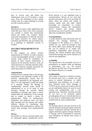 Technical Review on Different Applications in VANET Pallavi Agarwal
JoMTRA (2017) 21-30 © STM Journals 2017. All Rights Reserved Page 28
keys in several ways and public key
infrastructure trust on CA becomes a major
issue. Thus, the distribution of keys among
vehicles may be a major challenge in coming
up with a security protocol.
Incentives
Manufacturers need to make applications that
client like most. Only a few of the customers
can consider a vehicle that automatically
reports any traffic rule violation. Hence
successful consumption of vehicular networks
will require incentives for vehicle makers,
consumers and therefore, the government may
be a challenge to implement security in
VANET.
SECURITY REQUIREMENTS IN
VANET
In this segment, we deliver security
requirements for VANETs. In order to possess
a secure and dependable network, a variety of
security needs should be considered. An
amount of these security requirements is
identical for all networks, however, some are
valid and precise to vehicular networks solely.
There are numerous essential necessities for
achieving security in VANETs [25].
Authentication
Vehicles have to respond solely to the message
transmitted by the legitimate member of the
network, authentication ensures that the
message is generated by the legitimate user.
Thus, it is very important to certify the sender
of a message. Despite the shortage of
confidentiality, network nodes should be
authenticated so as to be ready to send
messages through the network. Before
responding to messages and events a vehicle
should check the authenticity of the message
and its sender, so there's a desire for
authentication. While no authentication,
illegitimate and malicious users will inject
false messages into the network and confuse
different vehicles by distributing false
information. With authentication, vehicles will
merely drop messages from unauthenticated
users.
Privacy
The profile or a driver’s personal details must
be maintained against unauthorized access.
Driver privacy is a very important issue in
communications. Drivers do not wish their
personal and private info to be accessible by
others. Since the vehicle info similar to
location, speed, time and other vehicle
knowledge are transmitted via wireless
communication. Among this information,
driver's location and tracing vehicle
movements are a lot of sensitive and should be
taken into consideration carefully.
Non-Repudiation
A sender should not deny that he/she does not
transmit the message whenever an
investigation or the identity of a vehicle is
needed. For, e.g., when the message is sent,
the vehicle didn’t deny sending the message
this can be referred to as sender non-
repudiation. Additionally, when receiving a
message, the vehicle shouldn't deny having
received the message this can be referred to as
receiver non-repudiation.
Availability
The network has to be accessible even if it is
controlled by an attacker while not affecting
its performance. For, e.g., the services
provided by the RSU have to be accessible to
the vehicles whenever it is needed.
Confidentiality
Since safety in networks is related to security,
all network users have to usually have full
access to network information, i.e. traffic
information, road conditions, etc. in order to
form informed action. Since messages in
VANETs do not contain any sensitive info and
are not confidential, there's no want for secret
writing and confidentiality isn't a very
important issue. Therefore, vehicular networks
do not have to be protected against
eavesdropping. However, network data have to
be sent from an authenticated node and this
could be done by source authentication.
Integrity
All messages that are sent and received on the
network should be protected against alteration
attacks. A protected vehicular network has to
suggest protection against message alteration.
A message will be transformed in numerous
ways throughout its transfer from source to
destinations.
 