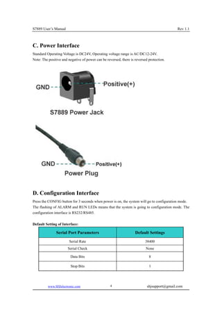 S7889 User’s Manual                                                                         Rev 1.1



C. Power Interface
Standard Operating Voltage is DC24V, Operating voltage range is AC/DC12-24V.
Note: The positive and negative of power can be reversed, there is reversed protection.




D. Configuration Interface
Press the CONFIG button for 3 seconds when power is on, the system will go to configuration mode.
The flashing of ALARM and RUN LEDs means that the system is going to configuration mode. The
configuration interface is RS232/RS485.

Default Setting of Interface:

               Serial Port Parameters                              Default Settings
                        Serial Rate                                       38400
                       Serial Check                                       None

                        Data Bits                                           8

                        Stop Bits                                           1




          www.SHJelectronic.com                    4                       shjsupport@gmail.com
 