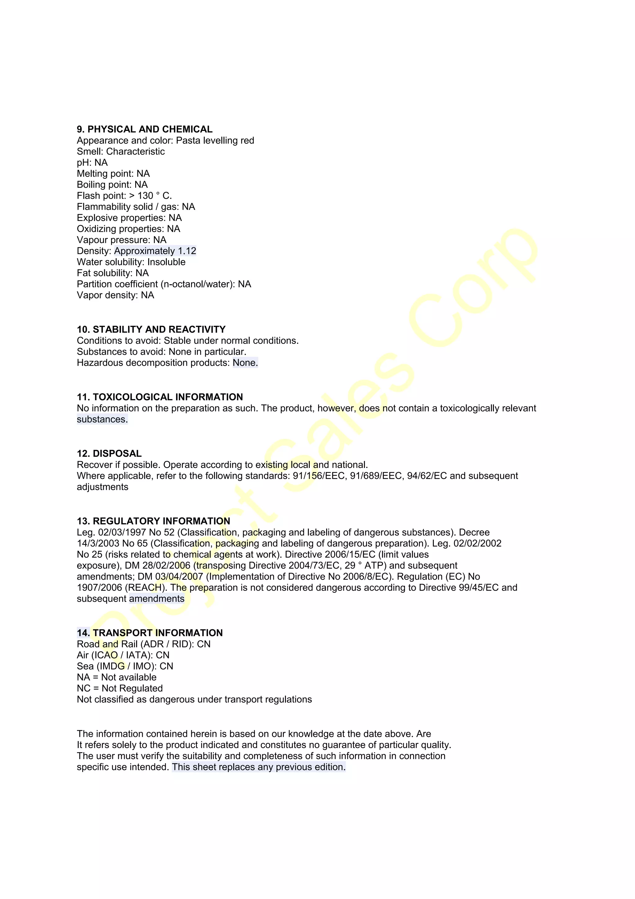  




9. PHYSICAL AND CHEMICAL
Appearance and color: Pasta levelling red
Smell: Characteristic
pH: NA
Melting point: NA
Boiling point: NA
Flash point: > 130 ° C.
Flammability solid / gas: NA
Explosive properties: NA
Oxidizing properties: NA
Vapour pressure: NA
Density: Approximately 1.12
Water solubility: Insoluble
Fat solubility: NA
Partition coefficient (n-octanol/water): NA
Vapor density: NA


10. STABILITY AND REACTIVITY
Conditions to avoid: Stable under normal conditions.
Substances to avoid: None in particular.
Hazardous decomposition products: None.


11. TOXICOLOGICAL INFORMATION
No information on the preparation as such. The product, however, does not contain a toxicologically relevant
substances.


12. DISPOSAL
Recover if possible. Operate according to existing local and national.
Where applicable, refer to the following standards: 91/156/EEC, 91/689/EEC, 94/62/EC and subsequent
adjustments


13. REGULATORY INFORMATION
Leg. 02/03/1997 No 52 (Classification, packaging and labeling of dangerous substances). Decree
14/3/2003 No 65 (Classification, packaging and labeling of dangerous preparation). Leg. 02/02/2002
No 25 (risks related to chemical agents at work). Directive 2006/15/EC (limit values
exposure), DM 28/02/2006 (transposing Directive 2004/73/EC, 29 ° ATP) and subsequent
amendments; DM 03/04/2007 (Implementation of Directive No 2006/8/EC). Regulation (EC) No
1907/2006 (REACH). The preparation is not considered dangerous according to Directive 99/45/EC and
subsequent amendments


14. TRANSPORT INFORMATION
Road and Rail (ADR / RID): CN
Air (ICAO / IATA): CN
Sea (IMDG / IMO): CN
NA = Not available
NC = Not Regulated
Not classified as dangerous under transport regulations


The information contained herein is based on our knowledge at the date above. Are
It refers solely to the product indicated and constitutes no guarantee of particular quality.
The user must verify the suitability and completeness of such information in connection
specific use intended. This sheet replaces any previous edition.




 
 