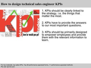 How to design technical sales engineer KPIs 
1. KPIs should be clearly linked to 
the strategy, i.e. the things that 
matter the most. 
2. KPIs have to provide the answers 
to our most important questions. 
3. KPIs should be primarily designed 
to empower employees and provide 
them with the relevant information to 
learn. 
For top materials: top sales KPIs, Top 28 performance appraisal forms, 11 performance appraisal methods 
Pls visit: kpi123.com 
Interview questions and answers – free download/ pdf and ppt file 
 