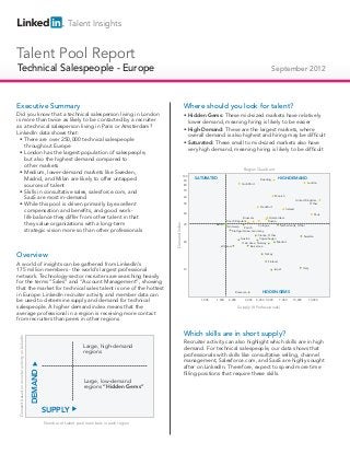 Talent Insights


Talent Pool Report
Technical Salespeople - Europe
Technical Salespeople                                                                                                                                                               September 2012



Executive Summary                                                                                                       Where should you look for talent?
Did you know that a technical salesperson living in London                                                              • Hidden Gems: These mid-sized markets have relatively
is more than twice as likely to be contacted by a recruiter                                                               lower demand, meaning hiring is likely to be easier
as a technical salesperson living in Paris or Amsterdam?
                                                                                                                        • High-Demand: These are the largest markets, where
LinkedIn data shows that:
                                                                                                                          overall demand is also highest and hiring may be difficult
  • There are over 250,000 technical salespeople
                                                                                                                        • Saturated: These small to mid-sized markets also have
    throughout Europe
                                                                                                                          very high demand, meaning hiring is likely to be difficult
  • London has the largest population of salespeople,
    but also the highest demand compared to
    other markets
                                                                                                                                                             Region Quadrant
  • Medium, lower-demand markets like Sweden,
                                                                                                                        100
    Madrid, and Milan are likely to offer untapped                                                                       90
                                                                                                                              SATURATED                                   Reading
                                                                                                                                                                                          HIGH-DEMAND
                                                                                                                                                                                                                  London
    sources of talent                                                                                                   80                                  Guildford


  • Skills in consultative sales, salesforce.com, and                                                                   70
                                                                                                                                                                                      Munich
    SaaS are most in-demand                                                                                             60
                                                                                                                                                                                                         United Kingdom,
  • While this pool is driven primarily by excellent                                                                    50
                                                                                                                                                                          Frankfurt
                                                                                                                                                                                                                   Other

    compensation and benefits, and good work-                                                                           40
                                                                                                                                                                                               Ireland
                                                                                                                                                                                                                         Paris
    life balance they differ from other talent in that                                                                                                      Brussels             Amsterdam
                                                                                                                                                 Czech Republic                 Russia
    they value organizations with a long-term
                                                                                                         Demand Index




                                                                                                                        30              Berlin                          Cologne
                                                                                                                                                Antwerp                                Netherlands, Other
                                                                                                                                                             Zürich
    strategic vision more so than other professionals                                                                                              Stuttgart Area, Germany
                                                                                                                                                                        France, Other                   Sweden
                                                                                                                                                          Austria        Copenhagen
                                                                                                                        20                                                            Madrid
                                                                                                                                                           Oslo Area, Norway
                                                                                                                                            Warsaw                Barcelona


Overview                                                                                                                                                                     Turkey

                                                                                                                                                                                Finland
A world of insights can be gathered from LinkedIn’s
                                                                                                                                                                                                              Italy
175 million members - the world’s largest professional                                                                  10                                                            Israel

network. Technology-sector recruiters are searching heavily
for the terms “Sales” and “Account Management”, showing
that the market for technical sales talent is one of the hottest
                                                                                                                                                      Romania              HIDDEN GEMS
in Europe. LinkedIn recruiter activity and member data can
be used to determine supply and demand for technical                                                                            1,000   1,500     2,000       3,000     4,000 5,000       7,000      10,000           15,000

salespeople. A higher demand index means that the                                                                                                         Supply (# Professionals)
average professional in a region is receiving more contact
from recruiters than peers in other regions.

                                                                                                                        Which skills are in short supply?
Demand based on recruiter activity on LinkedIn




                                                                                                                        Recruiter activity can also highlight which skills are in high
                                                                              Large, high-demand                        demand. For technical salespeople, our data shows that
                                                                              regions
                                                                                                                        professionals with skills like consultative selling, channel
                                                                                                                        management, Salesforce.com, and SaaS are highly sought
                                                                                                                        after on LinkedIn. Therefore, expect to spend more time
                                                 DEMAND




                                                                                                                        filling positions that require these skills.
                                                                              Large, low-demand
                                                                              regions “Hidden Gems”



                                                          SUPPLY
                                                          Number of talent pool members in each region
 