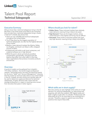 Talent Insights


Talent Pool Report
Technical Salespeople
Technical Salespeople                                                                                                                                                          September 2012



Executive Summary                                                                                                       Where should you look for talent?
Did you know that a technical salesperson living in the SF                                                              • Hidden Gems: These mid-sized markets have relatively
Bay Area is over three times more likely to be contacted                                                                  lower demand, meaning hiring is likely to be easier
by a recruiter than a technical salesperson living in Austin
                                                                                                                        • High-Demand: These are the largest markets, where
or Denver? LinkedIn data shows that:
                                                                                                                          overall demand is also highest and hiring may be difficult
 • There are over 378,000 total technical salespeople
                                                                                                                        • Saturated: These small to mid-sized markets also have
   throughout the United States
                                                                                                                          very high demand, meaning hiring is likely to be difficult
 • The SF Bay Area has the biggest population of
   technical salespeople, but also has the highest demand
   of any market
                                                                                                                                                               Region Quadrant
 • Medium, lower-demand markets like Atlanta, Dallas,                                                                   100
   Los Angeles, and Austin are likely to offer untapped                                                                 90        SATURATED                              HIGH-DEMAND
   sources of talent                                                                                                    80
                                                                                                                                                                                             San Francisco Bay
 • Professionals with skills to sell cloud, enterprise, and                                                             70
   analytical software are in high demand
                                                                                                                        60
 • While this pool is driven primarily by excellent                                                                                                                                         New York City
   compensation and benefits, and good work-life                                                                        50
                                                                                                                                                                         Washington D.C.
   balance they differ from other talent in that they                                                                                                                          Chicago
   value organizations that produce innovative products                                                                 40
                                                                                                         Demand Index




                                                                                                                                                                                   Boston
   and services                                                                                                                                       Houston

                                                                                                                        30
                                                                                                                                                               Seattle Dallas/Fort Worth
                                                                                                                                              Philadelphia              Atlanta
                                                                                                                                      Minneapolis/St. Paul         Los Angeles
                                                                                                                                                            Orange County, CA
                                                                                                                                                     Denver
                                                                                                                                                               Austin
Overview                                                                                                                20
                                                                                                                                                        Phoenix, AZ

A world of insights can be gathered from LinkedIn’s
175 million members - the world’s largest professional
network. Technology-sector recruiters are searching heavily
for the terms “Sales” and “Account Management”, showing
that the market for technical sales talent is one of the hottest
                                                                                                                                                                         HIDDEN GEMS
in the US. LinkedIn recruiter activity and member data can                                                              10

be used to determine supply and demand for technical                                                                          2,000          5,000           10,000       20,000               50,000

salespeople. A higher demand index means that the                                                                                                        Supply (# Professionals)
average professional in a region is receiving more contact
from recruiters than peers in other regions.

                                                                                                                        Which skills are in short supply?
Demand based on recruiter activity on LinkedIn




                                                                                                                        Recruiter activity can also highlight which skills are in high
                                                                              Large, high-demand                        demand. For technical salespeople, our data shows that
                                                                              regions
                                                                                                                        expertise with skills like analytics, ERP, digital media and
                                                                                                                        SaaS is highly sought after on LinkedIn. Professionals with
                                                                                                                        these skills are up to 3x more likely to be contacted by a
                                                 DEMAND




                                                                                                                        recruiter. Therefore, expect to spend more time filling
                                                                              Large, low-demand                         positions that require these skills.
                                                                              regions “Hidden Gems”



                                                          SUPPLY
                                                          Number of talent pool members in each region
 