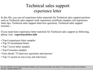 Technical sales support 
experience letter 
In this file, you can ref experience letter materials for Technical sales support position 
such as Technical sales support work experience certificate samples, job experience 
letter tips, Technical sales support interview questions, Technical sales support 
resumes… 
If you need more experience letter materials for Technical sales support as following, 
please visit: experienceletter.info 
• Top 6 experience letter samples 
• Top 32 recruitment forms 
• Top 7 cover letter samples 
• Top 8 resumes samples 
• Free ebook: 75 interview questions and answers 
• Top 12 secrets to win every job interviews 
For top materials: top 6 experience letter samples, top 8 resumes samples, free ebook: 75 interview questions and answers 
Pls visit: experienceletter.info 
Interview questions and answers – free download/ pdf and ppt file 
 