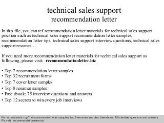 technical sales support 
recommendation letter 
In this file, you can ref recommendation letter materials for technical sales support 
position such as technical sales support recommendation letter samples, 
recommendation letter tips, technical sales support interview questions, technical sales 
support resumes… 
If you need more recommendation letter materials for technical sales support as 
following, please visit: recommendationletter.biz 
• Top 7 recommendation letter samples 
• Top 32 recruitment forms 
• Top 7 cover letter samples 
• Top 8 resumes samples 
• Free ebook: 75 interview questions and answers 
• Top 12 secrets to win every job interviews 
For top materials: top 7 recommendation letter samples, top 8 resumes samples, free ebook: 75 interview questions and answers 
Pls visit: recommendationletter.biz 
Interview questions and answers – free download/ pdf and ppt file 
 